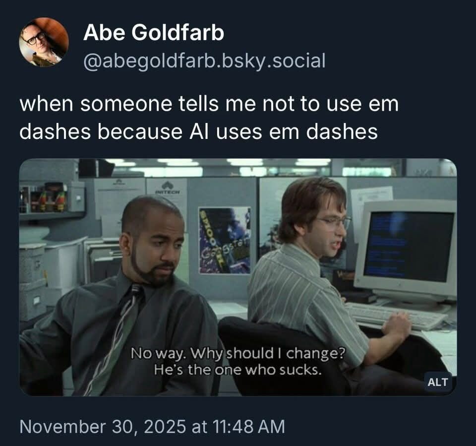 e @abegoldfarb.bsky.social when someone tells me not to use em dashes because Al uses em dashes No way. Whyishould | change? He’s the one who sucks. / November 30, 2025 at 11:48 AM