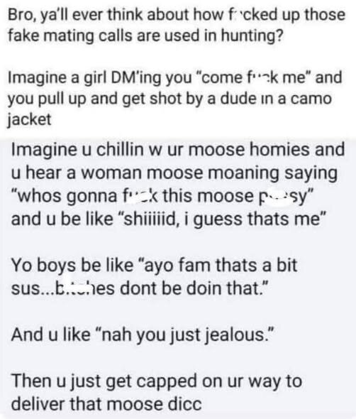 Bro, ya'll ever think about how fcked up those fake mating calls are used in hunting?
Imagine a girl DM'ing you come fuck me and you pull up and get shot by a dude in a camo jacket
Imagine u chillin w ur moose homies and u hear a woman moose moaning saying whos gonna fuck this moose psy and u be like shiiiiid, i guess thats me
Yo boys be like ayo fam thats a bit sus...b.hes dont be doin that.
And u like nah you just jealous.
Then u just get capped on ur way to deliver that moose dicc