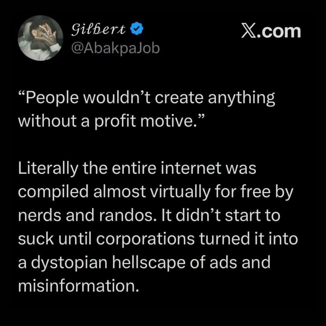 'People wouldn't create anything without a profit motive'

Literally the entire internet was compiled almost virtually for free by nerds and randos. It didn't start to suck until corporations turned it into a dystopian hellscape of ads and misinformation.