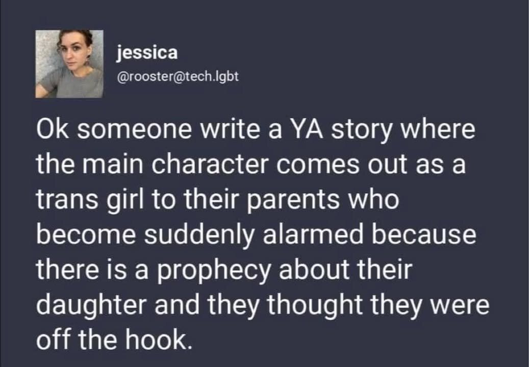 jessica f; Ok someone write a YA story where the main character comes out as a trans girl to their parents who become suddenly alarmed because there is a prophecy about their daughter and they thought they were off the hook.