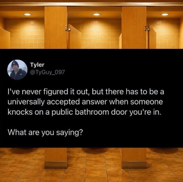 I've never figured it out, but there has to be a universally accepted answer when someone knocks on a public bathroom door you're in.

Wat are you saying?