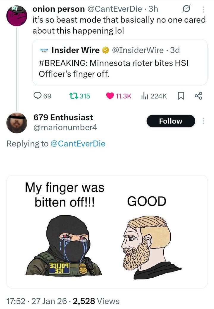 ZB onion person @CantEverDie - 3h it’s so beast mode that basically no one cared about this happening lol w Insider Wire @InsiderWire - 3d #BREAKING: Minnesota rioter bites HSI Officer’s finger off. Q69 0315 224K 679 Enthusiast M @marionumber4 Replying to @CantEverDie My finger was bitten off!!! GOOD 17:52 - 27 Jan 26 - 2,528 Views