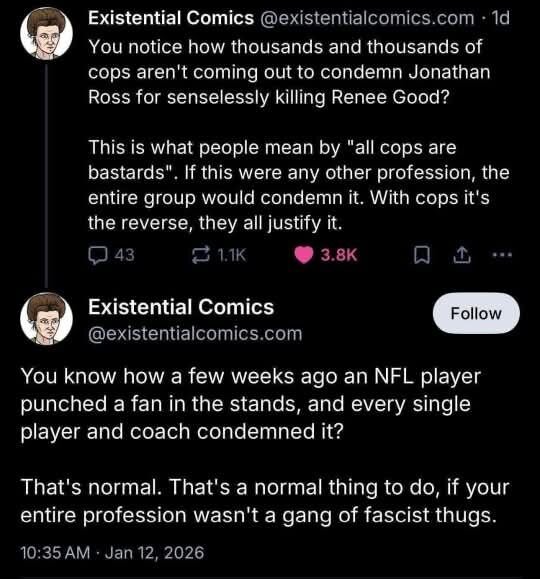 Existential Comics @existentialcomics.com - 1d You notice how thousands and thousands of cops aren't coming out to condemn Jonathan Ross for senselessly killing Renee Good? This is what people mean by 'all cops are bastards'. If this were any other profession, the entire group would condemn it. With cops it's the reverse, they all justify it. =1 ¥ 3.8k [ Existential Comics @existentialcomics.com You know how a few weeks ago an NFL player punched a fan in the stands, and every single player and coach condemned it? That's normal. That's a normal thing to do, if your entire profession wasn't a gang of fascist thugs. 10:35AM - Jan 12, 2026