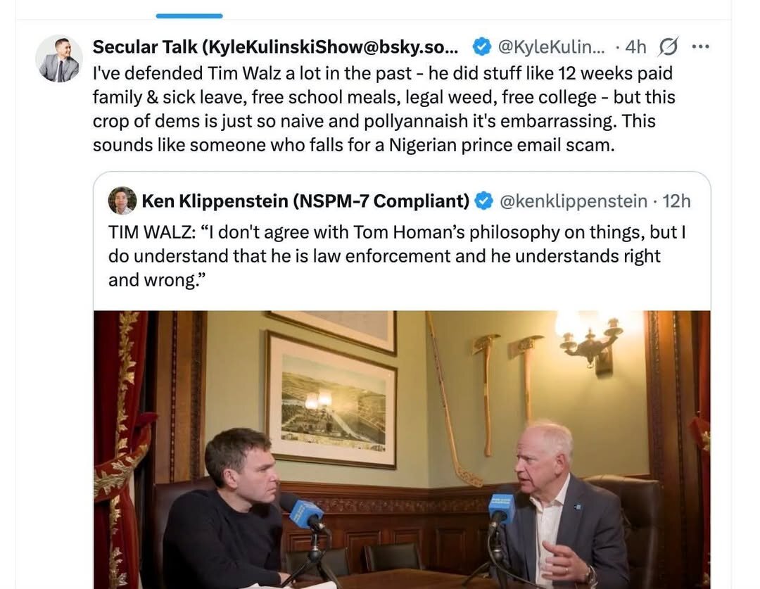 Secular Talk (KyleKulinskiShow@bsky.so... & @KyleKulin... - 4h = ¢ I've defended Tim Walz a lot in the past - he did stuff like 12 weeks paid family & sick leave, free school meals, legal weed, free college - but this crop of dems is just so naive and pollyannaish it's embarrassing. This sounds like someone who falls for a Nigerian prince email scam. Q Ken Klippenstein (NSPM-7 Compliant) & @kenklippenstein - 12h TIM WALZ: don't agree with Tom Homan'’s philosophy on things, but | do understand that he is law enforcement and he understands right and wrong.”