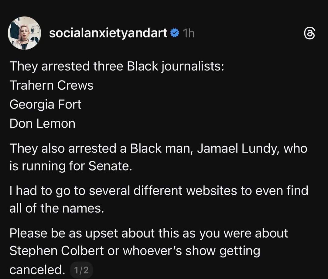 @ socialanxietyandart & 1h ® They arrested three Black journalists: Trahern Crews (o[- Don Lemon They also arrested a Black man, Jamael Lundy, who is running for Senate. | had to go to several different websites to even find all of the names. Please be as upset about this as you were about Stephen Colbert or whoever's show getting canceled. 1/2
