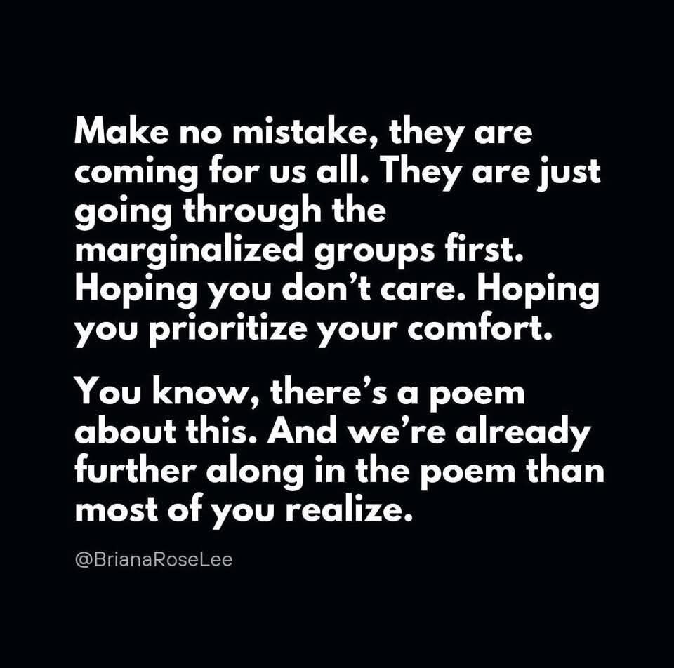 Make no mistake, they are coming for us all. They are just going through the marginalized groups first. Hoping you don’t care. Hoping you prioritize your comfort. You know, there’s a poem about this. And we’re already further along in the poem than most of you realize. @BrianaRoselee