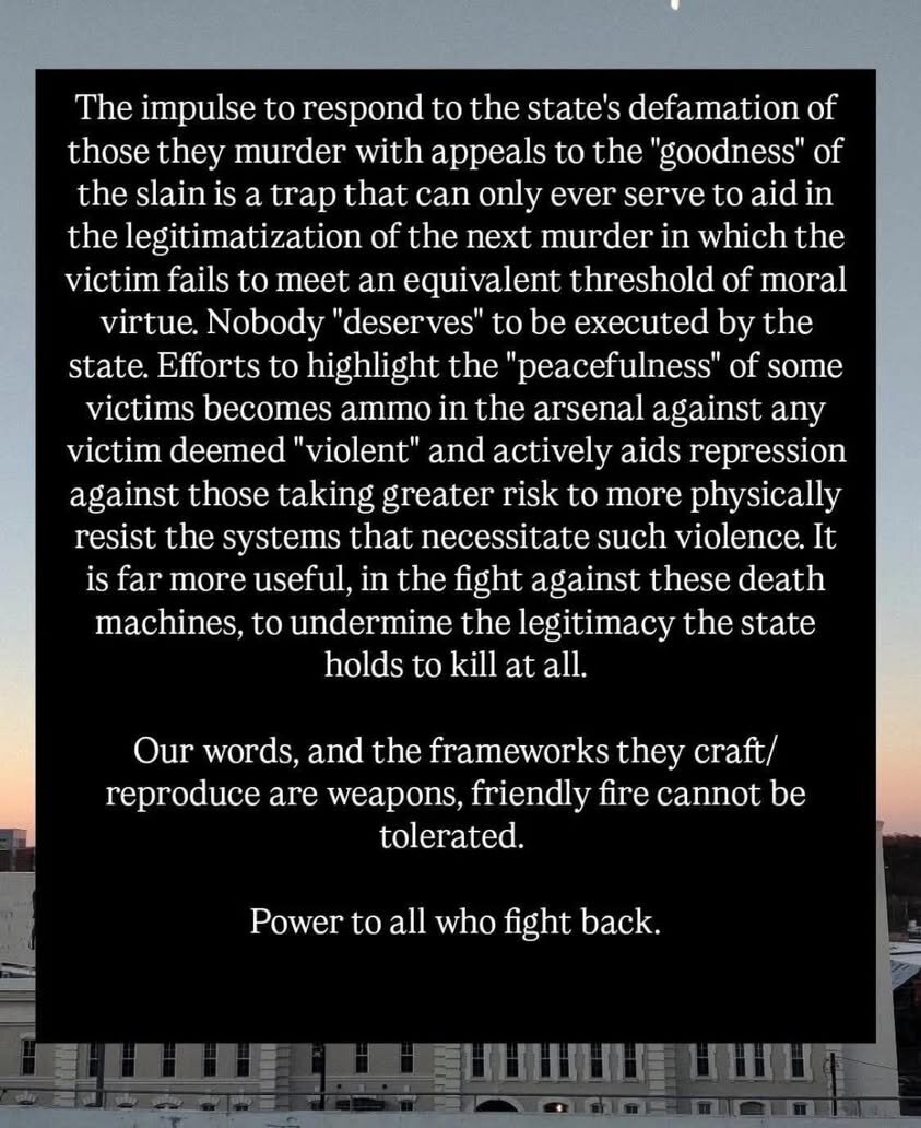 The impulse to respond to the state's defamation of those they murder with appeals to the 'goodness' of the slain is a trap that can only ever serve to aid in the legitimatization of the next murder in which the victim fails to meet an equivalent threshold of moral virtue. Nobody 'deserves' to be executed by the state. Efforts to highlight the 'peacefulness' of some victims becomes ammo in the arsenal against any victim deemed 'violent' and actively aids repression against those taking greater risk to more physically resist the systems that necessitate such violence. It is far more useful, in the fight against these death machines, to undermine the legitimacy the state holds to kill at all. Our words, and the frameworks they craft/ reproduce are weapons, friendly fire cannot be [ S Power to all who fight back.