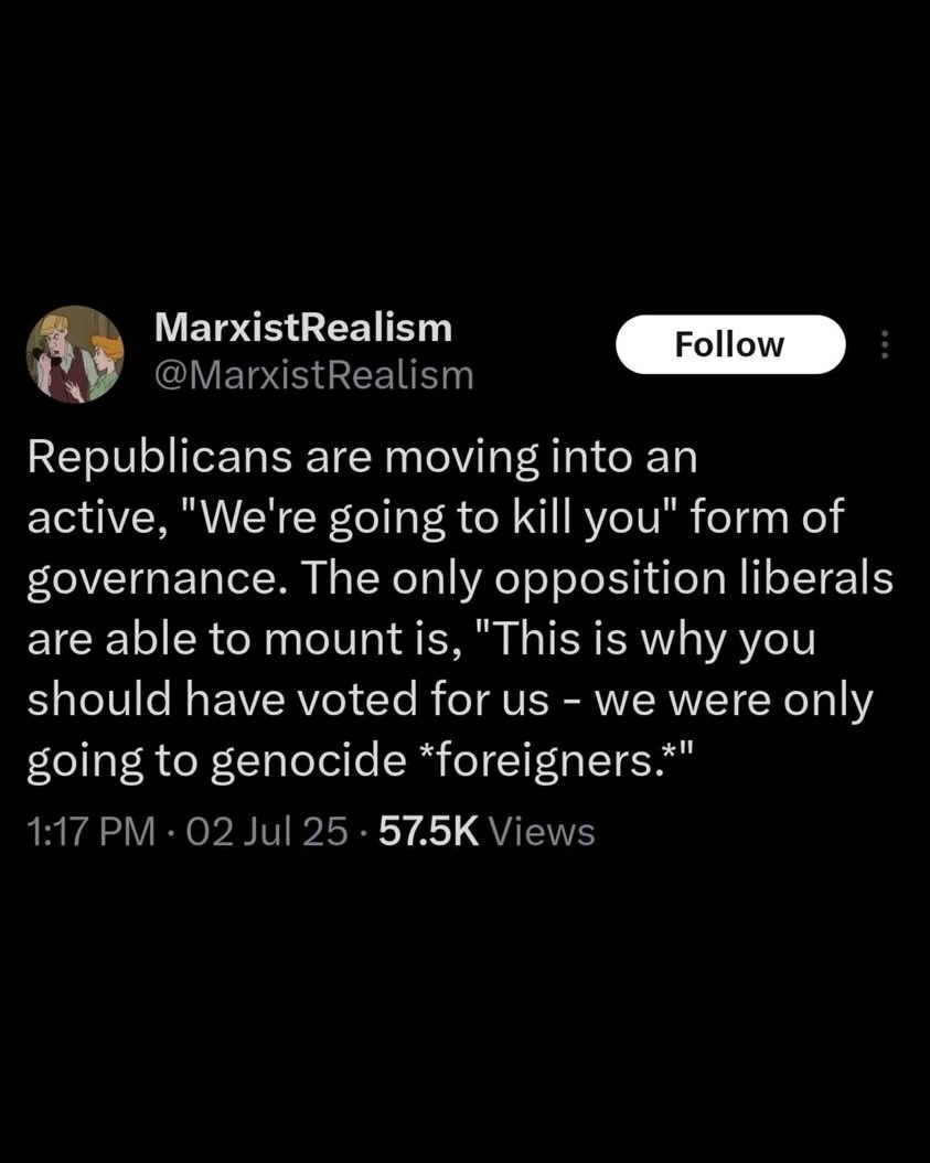 @MarxistRealism g L. MarxistRealism oy Republicans are moving into an active, 'We're going to kill you' form of governance. The only opposition liberals are able to mount s, 'This is why you should have voted for us - we were only going to genocide *foreigners. 1:17 PM - 02 Jul 25 - 57.5K Views