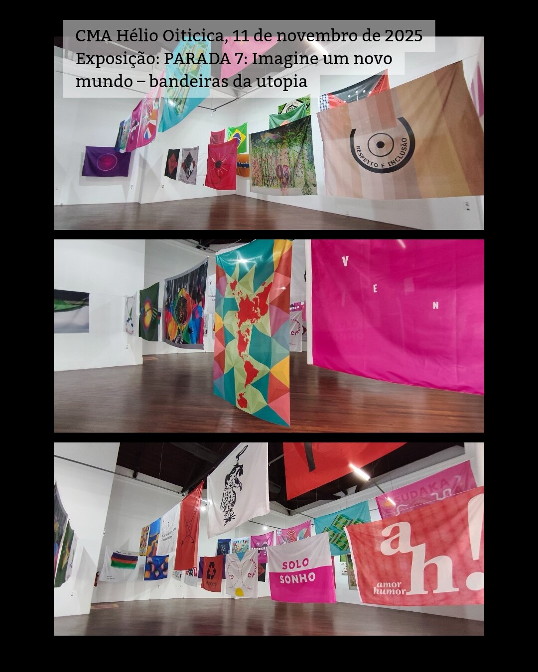 /português 3 fotos mostrando a exposição. São várias bandeiras grandes penduradas em cordas de uma parede a outra. Acima escrevi a legenda: CMA Hélio Oiticica, 11 de novembro de 2025 Exposição: PARADA 7: Imagine um novo mundo – bandeiras da utopia /English 3 photos showing the exhibition. These are several large flags hanging on ropes from one wall to another. Above I wrote the caption in Portuguese: CMA Hélio Oiticica, November 11, 2025 Exhibition: Parade 7: Imagine a new world - utopia flags