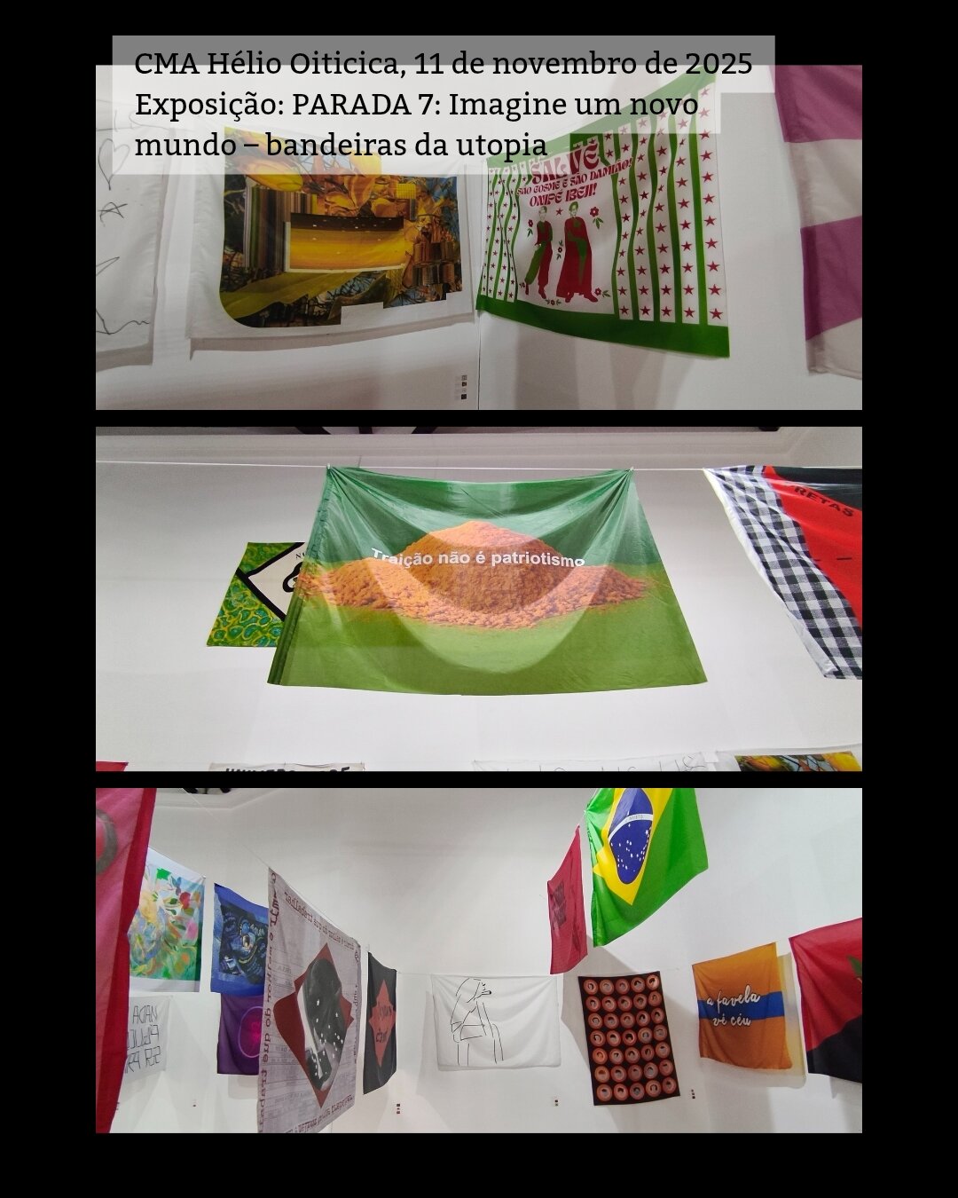 /português 3 fotos mostrando a exposição. São várias bandeiras grandes penduradas em cordas de uma parede a outra. Acima escrevi a legenda: CMA Hélio Oiticica, 11 de novembro de 2025 Exposição: PARADA 7: Imagine um novo mundo – bandeiras da utopia /English 3 photos showing the exhibition. These are several large flags hanging on ropes from one wall to another. Above I wrote the caption in Portuguese: CMA Hélio Oiticica, November 11, 2025 Exhibition: Parade 7: Imagine a new world - utopia flags