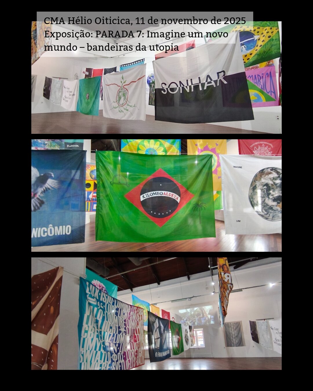 /português 3 fotos mostrando a exposição. São várias bandeiras grandes penduradas em cordas de uma parede a outra. Acima escrevi a legenda: CMA Hélio Oiticica, 11 de novembro de 2025 Exposição: PARADA 7: Imagine um novo mundo – bandeiras da utopia /English 3 photos showing the exhibition. These are several large flags hanging on ropes from one wall to another. Above I wrote the caption in Portuguese: CMA Hélio Oiticica, November 11, 2025 Exhibition: Parade 7: Imagine a new world - utopia flags